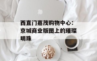 西直门嘉茂购物中心：京城商业版图上的璀璨明珠