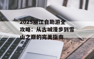 2025丽江自助游全攻略：从古城漫步到雪山之巅的完美指南
