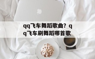 qq飞车舞蹈歌曲？qq飞车刷舞蹈哪首歌