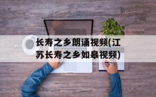 长寿之乡朗诵视频(江苏长寿之乡如皋视频)