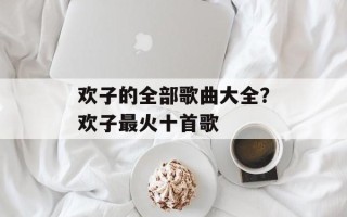 欢子的全部歌曲大全？欢子最火十首歌