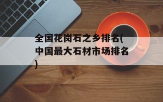 全国花岗石之乡排名(中国最大石材市场排名)