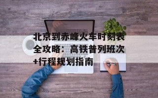 北京到赤峰火车时刻表全攻略：高铁普列班次+行程规划指南