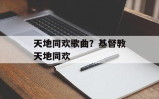 天地同欢歌曲？基督教天地同欢