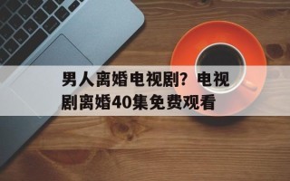 男人离婚电视剧？电视剧离婚40集免费观看