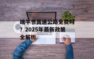 端午节高速公路免费吗？2025年最新政策全解析