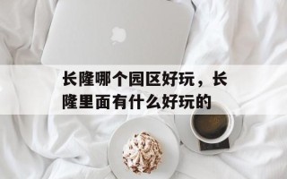 长隆哪个园区好玩，长隆里面有什么好玩的