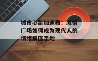 城市心跳加速器：激情广场如何成为现代人的情绪解压圣地