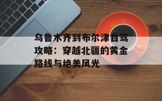 乌鲁木齐到布尔津自驾攻略：穿越北疆的黄金路线与绝美风光