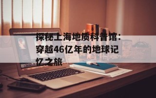 探秘上海地质科普馆：穿越46亿年的地球记忆之旅