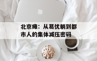 北京瘫：从葛优躺到都市人的集体减压密码