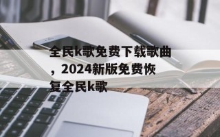 全民k歌免费下载歌曲，2024新版免费恢复全民k歌