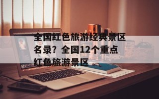 全国红色旅游经典景区名录？全国12个重点红色旅游景区