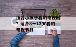 适合小孩子看的电视剧？适合8一12岁看的电视节目