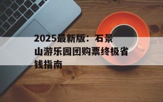 2025最新版：石景山游乐园团购票终极省钱指南