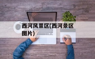西河风景区(西河景区图片)