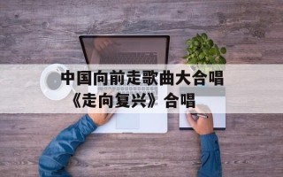 中国向前走歌曲大合唱 《走向复兴》合唱