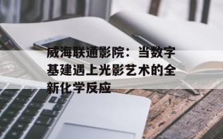威海联通影院：当数字基建遇上光影艺术的全新化学反应