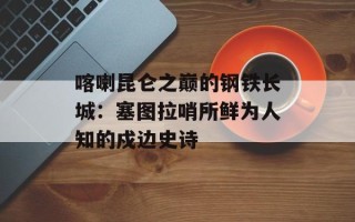 喀喇昆仑之巅的钢铁长城：塞图拉哨所鲜为人知的戍边史诗