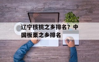 辽宁核桃之乡排名？中国板栗之乡排名