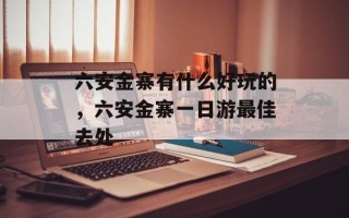 六安金寨有什么好玩的，六安金寨一日游最佳去处