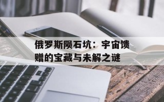 俄罗斯陨石坑：宇宙馈赠的宝藏与未解之谜
