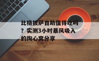 比格披萨自助值得吃吗？实测3小时暴风吸入的掏心窝分享