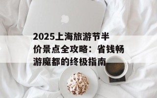 2025上海旅游节半价景点全攻略：省钱畅游魔都的终极指南