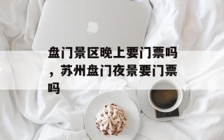 盘门景区晚上要门票吗，苏州盘门夜景要门票吗