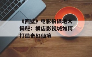 《画壁》电影拍摄地大揭秘：横店影视城如何打造奇幻仙境