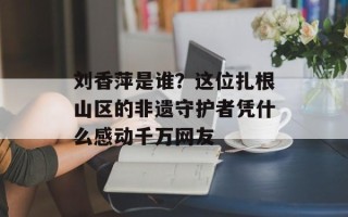 刘香萍是谁？这位扎根山区的非遗守护者凭什么感动千万网友