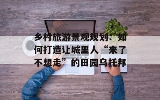 乡村旅游景观规划：如何打造让城里人“来了不想走”的田园乌托邦