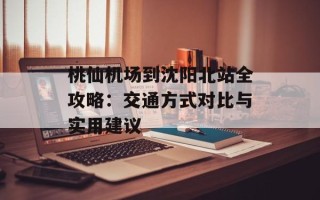 桃仙机场到沈阳北站全攻略：交通方式对比与实用建议