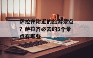 萨拉齐附近的旅游景点？萨拉齐必去的5个景点有哪些