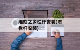 雕刻之乡栏杆安装(石栏杆安装)