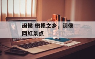闽侯 橄榄之乡，闽侯网红景点