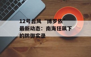 12号台风“博罗依”最新动态：南海狂飙下的防御实录