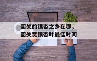 韶关的银杏之乡在哪，韶关赏银杏叶最佳时间