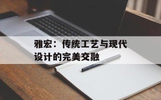 雅宏：传统工艺与现代设计的完美交融