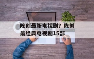 陈创最新电视剧？陈创最经典电视剧15部