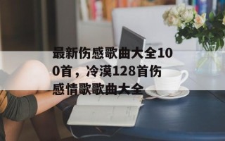 最新伤感歌曲大全100首，冷漠128首伤感情歌歌曲大全