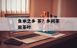 鱼米之乡 茶？乡间茶田茶叶