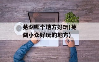 芜湖哪个地方好玩(芜湖小众好玩的地方)