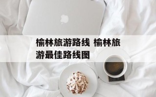 榆林旅游路线 榆林旅游最佳路线图