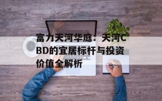 富力天河华庭：天河CBD的宜居标杆与投资价值全解析