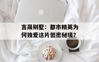 吉晟别墅：都市精英为何独爱这片低密秘境？