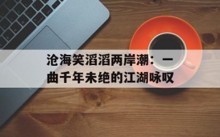 沧海笑滔滔两岸潮：一曲千年未绝的江湖咏叹
