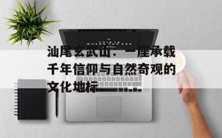 汕尾玄武山：一座承载千年信仰与自然奇观的文化地标
