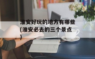 淮安好玩的地方有哪些(淮安必去的三个景点)