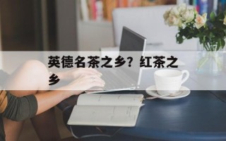 英德名茶之乡？红茶之乡